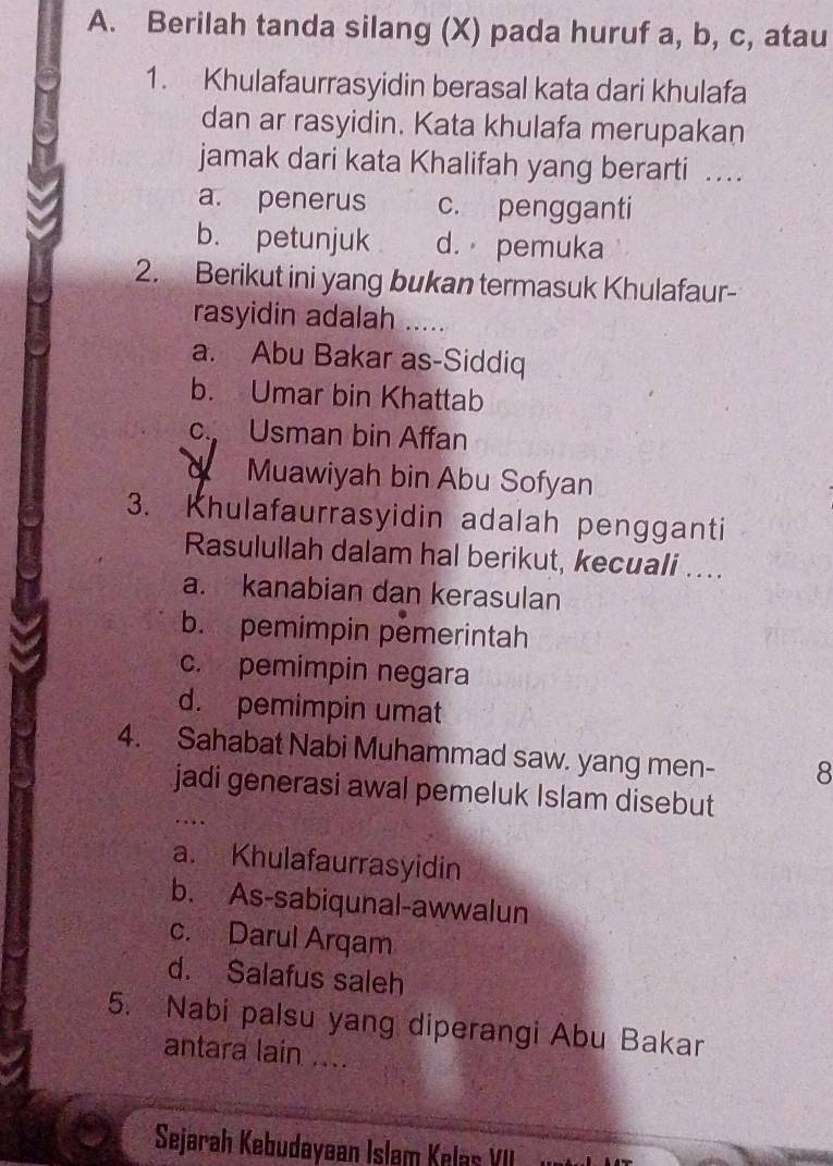 Berilah tanda silang (X) pada huruf a, b, c, atau
1. Khulafaurrasyidin berasal kata dari khulafa
dan ar rasyidin. Kata khulafa merupakan
jamak dari kata Khalifah yang berarti .
a. penerus c. pengganti
b. petunjuk d. pemuka
2. Berikut ini yang bukan termasuk Khulafaur-
rasyidin adalah ......
a. Abu Bakar as-Siddiq
b. Umar bin Khattab
c. Usman bin Affan
d Muawiyah bin Abu Sofyan
3. Khulafaurrasyidin adalah pengganti
Rasulullah dalam hal berikut, kecuali ....
a. kanabian dan kerasulan
b. pemimpin pemerintah
c. pemimpin negara
d. pemimpin umat
4. Sahabat Nabi Muhammad saw. yang men- 8
jadi generasi awal pemeluk Islam disebut
..
a. Khulafaurrasyidin
b. As-sabiqunal-awwalun
c. Darul Arqam
d. Salafus saleh
5. Nabi palsu yang diperangi Abu Bakar
antara lain ....
Sejarah Kebudayøan Islam Kelas VII