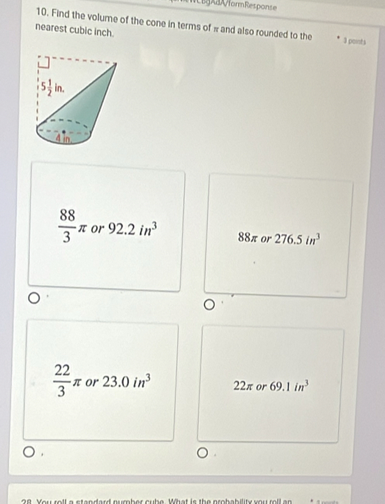 WCBgAaA/formResponse
10. Find the volume of the cone in terms of π and also rounded to the 3 points
nearest cubic inch.
 88/3 π or 92.2in^3 88π or 276.5in^3
 22/3 π or 23.0in^3 22π or 69.1in^3
28 You roll a standard number cube. What is the probability you roll an