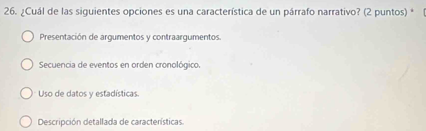 ¿Cuál de las siguientes opciones es una característica de un párrafo narrativo? (2 puntos) *
Presentación de argumentos y contraargumentos.
Secuencia de eventos en orden cronológico.
Uso de datos y estadísticas.
Descripción detallada de características.