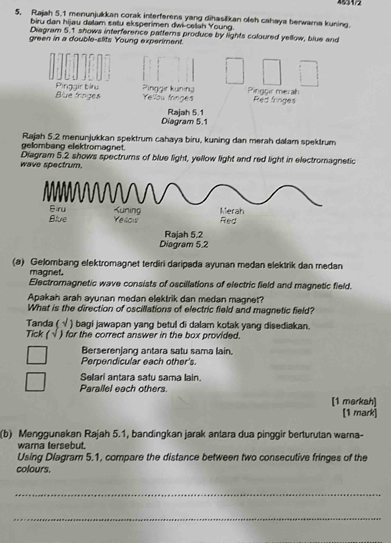 4531/2
5. Rajah 5.1 menunjukkan corak interferens yang dihasilkan oleh cahaya berwarna kuning,
biru dan hijau dalam satu eksperimen dwi-celah Young.
Diagram 5.1 shows interference patterns produce by lights coloured yellow, blue and
green in a double-slits Young experiment.
Pinggir bíru n ng Pinggir merah
Biue fringes g Red fringes
Rajah 5.1
Diagram 5.1
Rajah 5.2 menunjukkan spektrum cahaya biru, kuning dan merah dalamn spektrum
gelombang elektromagnet.
Diagram 5.2 shows spectrums of blue light, yellow light and red light in electromagnetic
wave spectrum.
(a) Gelombang elektromagnet terdiri daripada ayunan medan elektrik dan medan
magnet.
Electromagnetic wave consists of oscillations of electric field and magnetic field.
Apakah arah ayunan medan elektrik dan medan magnet?
What is the direction of oscillations of electric field and magnetic field?
Tanda ( ) bagi jawapan yang betul di dalam kotak yang disediakan.
Tick ( ) for the correct answer in the box provided.
Berserenjang antara satu sama lain.
Perpendicular each other's.
Selari antara satu sama lain.
Parallel each others.
[1 markah]
[1 mark]
(b) Menggunakan Rajah 5.1, bandingkan jarak antara dua pinggir berturutan warna-
wara tersebut.
Using Diagram 5.1, compare the distance between two consecutive fringes of the
colours.
_
_