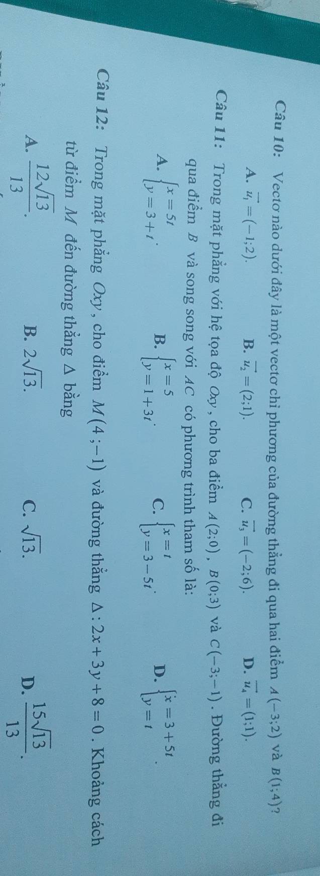 Vectơ nào dưới đây là một vectơ chỉ phương của đường thẳng đi qua hai điểm A(-3;2) và B(1;4) ?
A. vector u_1=(-1;2). B. vector u_2=(2;1). C. vector u_3=(-2;6). D. vector u_4=(1;1). 
Câu 11: Trong mặt phẳng với hệ tọa độ Oxy, cho ba điểm A(2;0), B(0;3) và C(-3;-1). Đường thẳng đi
qua điểm B và song song với AC có phương trình tham số là:
A. beginarrayl x=5t y=3+tendarray.. beginarrayl x=5 y=1+3tendarray.. beginarrayl x=t y=3-5tendarray.. beginarrayl x=3+5t y=tendarray.. 
B.
C.
D.
Câu 12: Trong mặt phẳng Oxy, cho điểm M(4;-1) và đường thẳng △ :2x+3y+8=0. Khoảng cách
từ điểm Mỹ đến đường thẳng △ bang
A.  12sqrt(13)/13 .  15sqrt(13)/13 .
B. 2sqrt(13). C. sqrt(13). D.