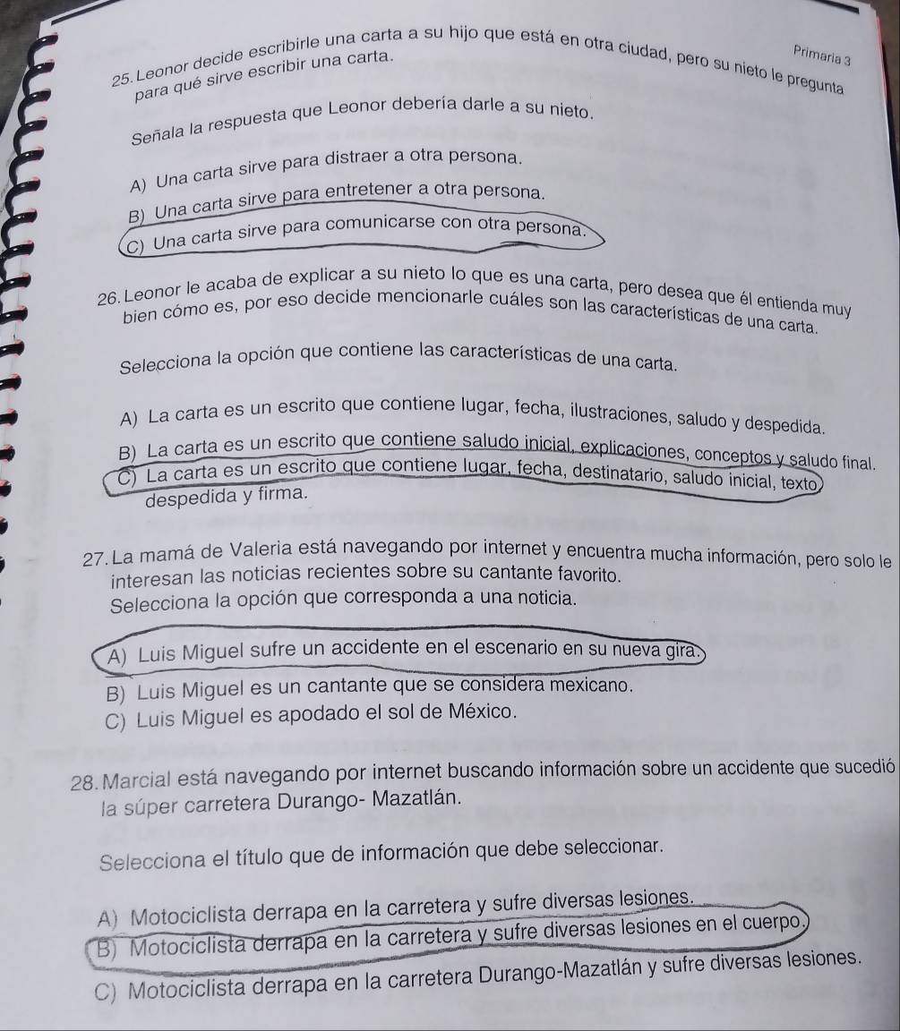 Leonor decide escribirle una carta a su hijo que está en otra ciudad, pero su nieto le pregunta
para qué sirve escribir una carta.
Primaria 3
Señala la respuesta que Leonor debería darle a su nieto.
A) Una carta sirve para distraer a otra persona.
B) Una carta sirve para entretener a otra persona.
C) Una carta sirve para comunicarse con otra persona.
26. Leonor le acaba de explicar a su nieto lo que es una carta, pero desea que él entienda muy
bien cómo es, por eso decide mencionarle cuáles son las características de una carta.
Selecciona la opción que contiene las características de una carta.
A) La carta es un escrito que contiene lugar, fecha, ilustraciones, saludo y despedida.
B) La carta es un escrito que contiene saludo inicial, explicaciones, conceptos y saludo final.
C) La carta es un escrito que contiene lugar, fecha, destinatario, saludo inicial, texto
despedida y firma.
27. La mamá de Valeria está navegando por internet y encuentra mucha información, pero solo le
interesan las noticias recientes sobre su cantante favorito.
Selecciona la opción que corresponda a una noticia.
A) Luis Miguel sufre un accidente en el escenario en su nueva gira.
B) Luis Miguel es un cantante que se considera mexicano.
C) Luis Miguel es apodado el sol de México.
28. Marcial está navegando por internet buscando información sobre un accidente que sucedió
la súper carretera Durango- Mazatlán.
Selecciona el título que de información que debe seleccionar.
A) Motociclista derrapa en la carretera y sufre diversas lesiones.
B) Motociclista derrapa en la carretera y sufre diversas lesiones en el cuerpo
C) Motociclista derrapa en la carretera Durango-Mazatlán y sufre diversas lesiones.