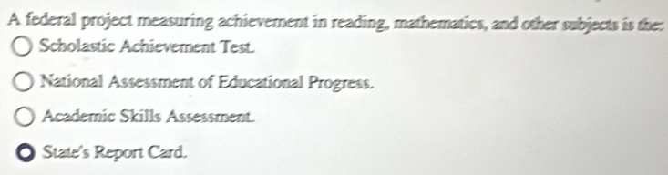 A federal project measuring achievement in reading, mathematics, and other subjects is the:
Scholastic Achievement Test.
National Assessment of Educational Progress.
Academic Skills Assessment.
State's Report Card.