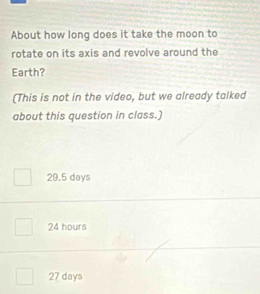 About how long does it take the moon to
rotate on its axis and revolve around the
Earth?
(This is not in the video, but we already talked
about this question in class.)
29.5 days
24 hours
27 days