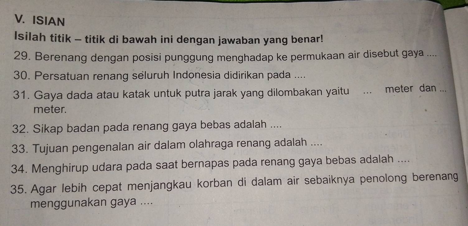 ISIAN 
Isilah titik - titik di bawah ini dengan jawaban yang benar! 
29. Berenang dengan posisi punggung menghadap ke permukaan air disebut gaya .... 
30. Persatuan renang seluruh Indonesia didirikan pada .... 
31. Gaya dada atau katak untuk putra jarak yang dilombakan yaitu _meter dan ... 
meter. 
32. Sikap badan pada renang gaya bebas adalah .... 
33. Tujuan pengenalan air dalam olahraga renang adalah .... 
34. Menghirup udara pada saat bernapas pada renang gaya bebas adalah .... 
35. Agar lebih cepat menjangkau korban di dalam air sebaiknya penolong berenang 
menggunakan gaya ....