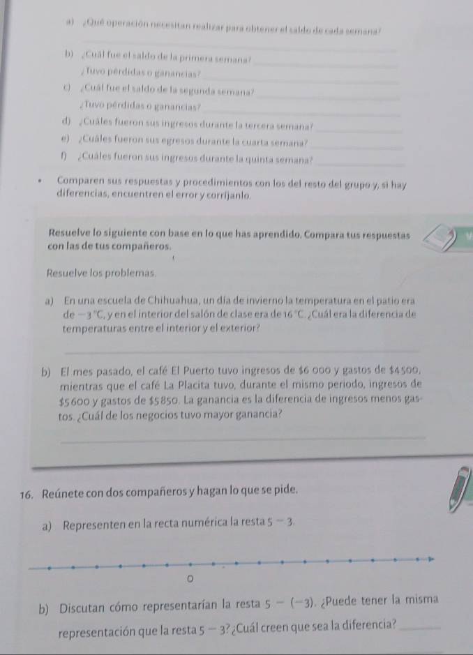 ¿Qué operación necesitan realizar para obtener el saldo de cada semana'
_
_
b)¿Cuál fue el saldo de la primera semana?
_
; Tuvo perdidas o ganancias?
_
c) ¿Cuál fue el saldo de la segunda semana?
_
¿ Tuvo pérdidas o ganancias?
d) ¿Cuâles fueron sus ingresos durante la tercera semana?_
e) ¿Cuáles fueron sus egresos durante la cuarta semana?_
() ¿Cuáles fueron sus ingresos durante la quinta semana?_
Comparen sus respuestas y procedimientos con los del resto del grupo y, si hay
diferencias, encuentren el error y corrijanlo.
Resuelve lo siguiente con base en lo que has aprendido. Compara tus respuestas
con las de tus compañeros.
Resuelve los problemas.
a) En una escuela de Chihuahua, un día de invierno la temperatura en el patio era
de -3°C , y en el interior del salón de clase era de 16°C ¿Cuál era la diferencia de
temperaturas entre el interior y el exterior?
_
b) El mes pasado, el café El Puerto tuvo ingresos de $6 000 y gastos de $4500,
mientras que el café La Placita tuvo, durante el mismo periodo, ingresos de
$5 600 y gastos de $5850. La ganancia es la diferencia de ingresos menos gas-
tos. ¿Cuál de los negocios tuvo mayor ganancia?
_
16. Reúnete con dos compañeros y hagan lo que se pide.
a) Representen en la recta numérica la resta 5-3
b) Discutan cómo representarían la resta 5-(-3). ¿Puede tener la misma
representación que la resta 5-3 ? ¿Cuál creen que sea la diferencia?_