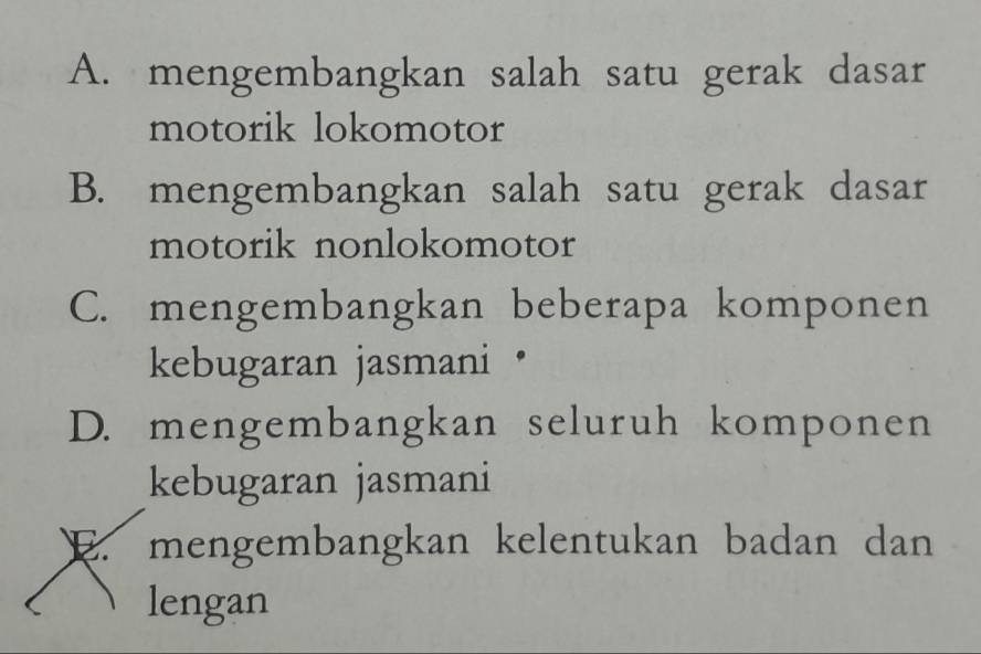 A. mengembangkan salah satu gerak dasar
motorik lokomotor
B. mengembangkan salah satu gerak dasar
motorik nonlokomotor
C. mengembangkan beberapa komponen
kebugaran jasmani ·
D. mengembangkan seluruh komponen
kebugaran jasmani
E. mengembangkan kelentukan badan dan
lengan