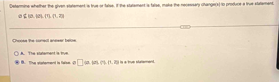 Determine whether the given statement is true or false. If the statement is false, make the necessary change(s) to produce a true statement.
varnothing ⊂eq  varnothing , varnothing  , 1 , 1,2 
Choose the correct answer below.
A. The statement is true.
B. The statement is false. Ø □  varnothing , varnothing  , 1 , 1,2  is a true statement.