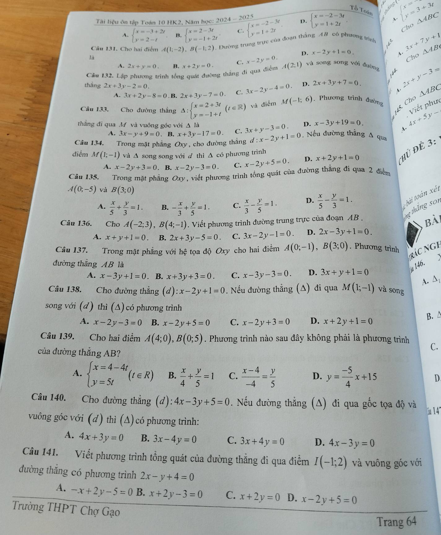 Tổ Toán hằng ( beginarrayl x=3 y=3+3tendarray.
5
Tài liệu ôn tập Toán 10 HK2, Năm học: 2024-202 beginarrayl x=-2-3t y=1+2tendarray. D. beginarrayl x=-2-3t y=1+2tendarray.
Cho △ ABC
A. beginarrayl x=-3+2t y=2-tendarray. B. beginarrayl x=2-3t y=-1+2tendarray. . C.
Câu 131. Cho hai điểm A(1;-2),B(-1;2). Đường trung trực của đoạn thẳng AB có phương trình
3x+7y+1
D. x-2y+1=0. A. △ AB
là Cho
C. x-2y=0.
A. 2x+y=0. B. x+2y=0.
Câu 132. Lập phương trình tổng quát đường thẳng đi qua điểm A(2;1) và song song với đường
1 44
thắng 2x+3y-2=0. 3x-2y-4=0. D. 2x+3y+7=0.
2x+y-3=
A. 3x+2y-8=0. B. 2x+3y-7=0. C. A. △ ABC
45. Cho
Viết phưc
Câu 133. Cho đường thẳng △ :beginarrayl x=2+3t y=-1+tendarray. (t∈ R) và điểm M(-1;6) Phương trình đường
thẳng đi qua M và vuông góc với Δ là D. x-3y+19=0.
4x+5y-
A.
A. 3x-y+9=0. B. x+3y-17=0. C. 3x+y-3=0. Nếu đường thẳng Δ qua
Câu 134. Trong mặt phẳng Oxy, cho đường thẳng d:x-2y+1=0
điểm M(1;-1) và ∆ song song với d thì △ có phương trình
A. x-2y+3=0. B. x-2y-3=0. C. x-2y+5=0. D. x+2y+1=0
ủ Đề 3:
Câu 135. Trong mặt phẳng Oxy, viết phương trình tổng quát của đường thẳng đi qua 2 điểm
A(0;-5) và B(3;0)
A.  x/5 + y/3 =1. B. - x/3 + y/5 =1. C.  x/3 - y/5 =1. D.  x/5 - y/3 =1.
bài toàn  ét
ng thăng son
Câu 136. Cho A(-2;3),B(4;-1). Viết phương trình đường trung trực của đoạn AB .
Bài
A. x+y+1=0. B. 2x+3y-5=0. C. 3x-2y-1=0. D. 2x-3y+1=0.
Câu 137. Trong mặt phẳng với hệ tọa độ Oxy cho hai điểm A(0;-1),B(3;0). Phương trình
rác ngh
đường thẳng AB là
u 146.
A. x-3y+1=0. B. x+3y+3=0. C. x-3y-3=0. D. 3x+y+1=0
A. △
Câu 138. Cho đường thắng (d):x-2y+1=0. Nếu đường thẳng (A) đi qua M(1;-1) và song
song với (d) thì (Δ) có phương trình
A. x-2y-3=0 B. x-2y+5=0 C. x-2y+3=0 D. x+2y+1=0
B. △
Câu 139. Cho hai điểm A(4;0),B(0;5). Phương trình nào sau đây không phải là phương trình
của đường thẳng AB?
C.
A. beginarrayl x=4-4t y=5tendarray. (t∈ R) B.  x/4 + y/5 =1 C.  (x-4)/-4 = y/5  y= (-5)/4 x+15
D.
D
Câu 140. Cho đường thẳng (d): 4x-3y+5=0. Nếu đường thẳng (A) đi qua gốc tọa độ và
14
vuông góc với (d) thì (Δ)có phương trình:
A. 4x+3y=0 B. 3x-4y=0 C. 3x+4y=0 D. 4x-3y=0
Câu 141. Viết phương trình tổng quát của đường thắng đi qua điểm I(-1;2) và vuông góc với
đường thắng có phương trình 2x-y+4=0
A. -x+2y-5=0 B. x+2y-3=0 C. x+2y=0 D. x-2y+5=0
Trường THPT Chợ Gạo
Trang 64