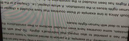 ay have had on th 
manly. For example, if a person is denied access to basic service 
that has a potential to also impact that individual's dignity. To deal with th 
problem, some countries have even included sections in their constitutions th 
seek to deal with human rights issues. 
South Africa is one example of those countries that have included a chapter o 
uman rights issues in the constitution. A whole chapter, i.e., Chapter 2 or the B 
f Rights has been included in the constitutin