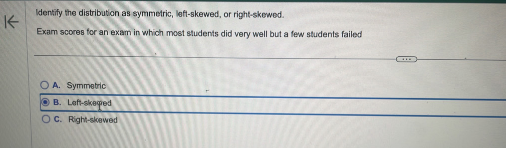 Identify the distribution as symmetric, left-skewed, or right-skewed.
Exam scores for an exam in which most students did very well but a few students failed
A. Symmetric
B. Left-skewed
C. Right-skewed