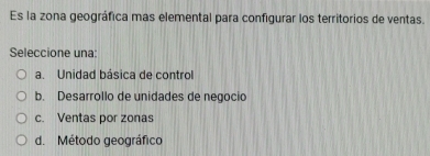 Es la zona geográfica mas elemental para configurar los territorios de ventas.
Seleccione una:
a. Unidad básica de control
b. Desarrollo de unidades de negocio
c. Ventas por zonas
d. Método geográfico