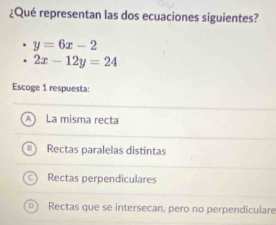 ¿Qué representan las dos ecuaciones siguientes?
y=6x-2
2x-12y=24
Escoge 1 respuesta:
n La misma recta
Rectas paralelas distintas
Rectas perpendiculares
Rectas que se intersecan, pero no perpendiculare