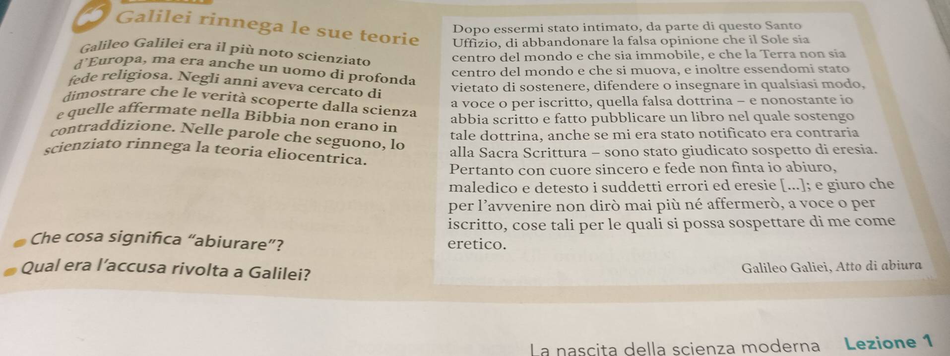 Dopo essermi stato intimato, da parte di questo Santo 
Galilei rinnega le sue teorie Uffizio, di abbandonare la falsa opinione che il Sole sia 
Galileo Galilei era il più noto scienziato 
centro del mondo e che sia immobile, e che la Terra non sia 
d’Europa, ma era anche un uomo di profonda 
centro del mondo e che si muova, e inoltre essendomi stato 
fede religiosa. Neglí anni aveva cercato di 
vietato di sostenere, difendere o insegnare in qualsiasi modo, 
a voce o per iscritto, quella falsa dottrina - e nonostante io 
dimostrare che le verità scoperte dalla scienza 
e quelle affermate nella Bibbia non erano in 
abbia scritto e fatto pubblicare un libro nel quale sostengo 
tale dottrina, anche se mi era stato notificato era contraria 
contraddizione. Nelle parole che seguono, lo 
scienziato rinnega la teoria eliocentrica. 
alla Sacra Scrittura - sono stato giudicato sospetto di eresia. 
Pertanto con cuore sincero e fede non finta io abiuro, 
maledico e detesto i suddetti errori ed eresie [...]; e giuro che 
per l’avvenire non dirò mai più né affermerò, a voce o per 
iscritto, cose tali per le quali si possa sospettare di me come 
Che cosa significa “abiurare”? eretico. 
Qual era l’accusa rivolta a Galilei? 
Galileo Galiei, Atto di abiura 
La nascita della scienza moderna Lezione 1