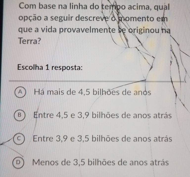 Com base na linha do tempo acima, qual
opção a seguir descreve o momento em
que a vida provavelmente se originou na
Terra?
Escolha 1 resposta:
A) Há mais de 4,5 bilhões de anos
B) Entre 4,5 e 3, 9 bilhões de anos atrás
C Entre 3, 9 e 3,5 bilhões de anos atrás
D Menos de 3,5 bilhões de anos atrás