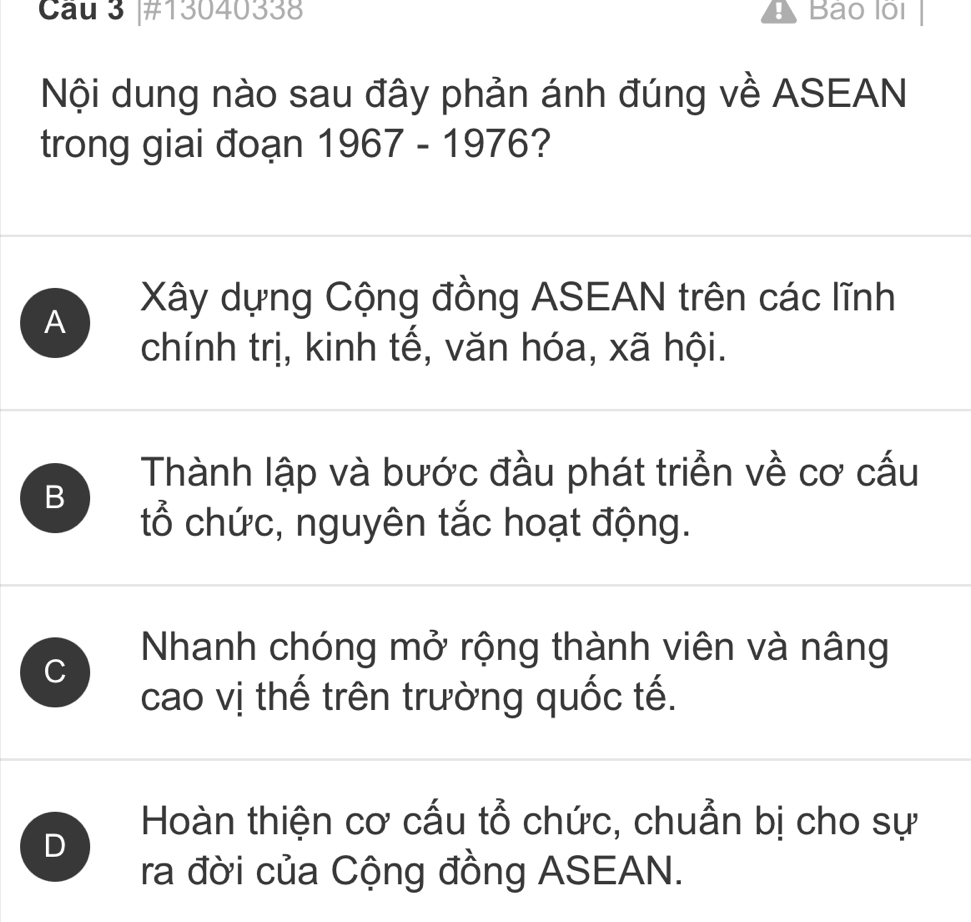 #13040338 Bảo lội
Nội dung nào sau đây phản ánh đúng về ASEAN
trong giai đoạn 1967 - 1976?
A
Xây dựng Cộng đồng ASEAN trên các lĩnh
chính trị, kinh tế, văn hóa, xã hội.
Thành lập và bước đầu phát triển về cơ cấu
B
tổ chức, nguyên tắc hoạt động.
C
Nhanh chóng mở rộng thành viên và nâng
cao vị thế trên trường quốc tế.
Hoàn thiện cơ cấu tổ chức, chuẩn bị cho sự
D
ra đời của Cộng đồng ASEAN.