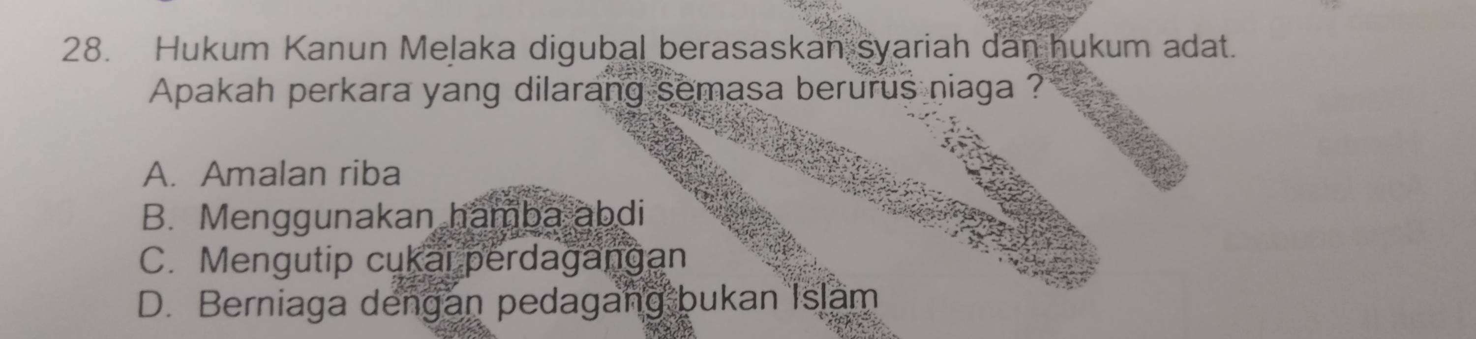 Hukum Kanun Melaka digubal berasaskan syariah dan hukum adat.
Apakah perkara yang dilarang semasa berurus niaga ?
A. Amalan riba
B. Menggunakan hamba abdi
C. Mengutip cukai perdagangan
D. Berniaga dengan pedagang bukan Islam