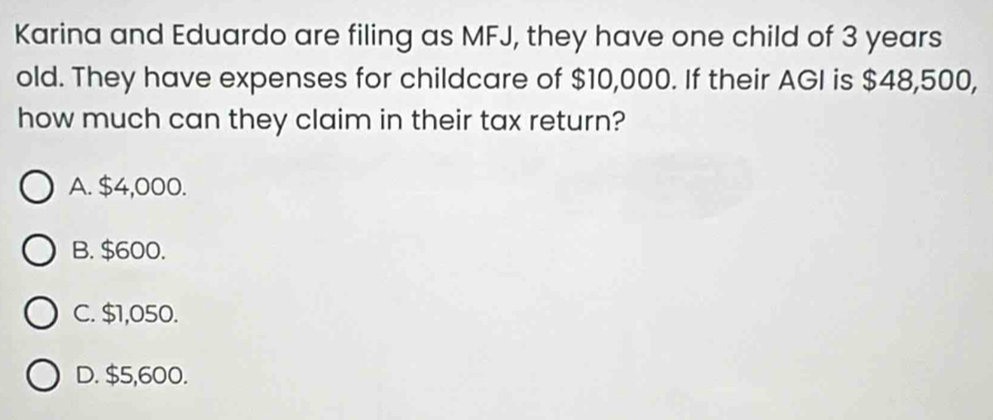 Karina and Eduardo are filing as MFJ, they have one child of 3 years
old. They have expenses for childcare of $10,000. If their AGI is $48,500,
how much can they claim in their tax return?
A. $4,000.
B. $600.
C. $1,050.
D. $5,600.