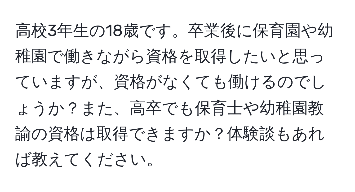 高校3年生の18歳です。卒業後に保育園や幼稚園で働きながら資格を取得したいと思っていますが、資格がなくても働けるのでしょうか？また、高卒でも保育士や幼稚園教諭の資格は取得できますか？体験談もあれば教えてください。