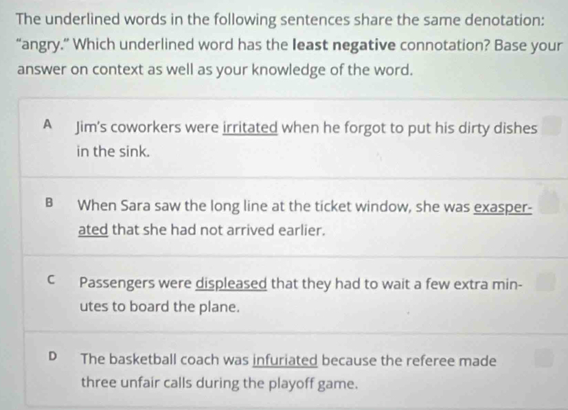 The underlined words in the following sentences share the same denotation:
“angry.” Which underlined word has the least negative connotation? Base your
answer on context as well as your knowledge of the word.
A Jim's coworkers were irritated when he forgot to put his dirty dishes
in the sink.
B When Sara saw the long line at the ticket window, she was exasper-
ated that she had not arrived earlier.
C Passengers were displeased that they had to wait a few extra min-
utes to board the plane.
D The basketball coach was infuriated because the referee made
three unfair calls during the playoff game.