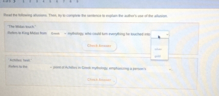 Read the following allusions. Then, try to complete the sentence to explain the author's use of the allusion. 
"The Midas touch." 
Refers to King Midas from Greek - mythology, who could turn everything he touched into 
Check Answer solver 
"Achilles' heel." gold 
Refers to the ~ point of Achilles in Greek mythology, emphasizing a person's 
Check Anawer