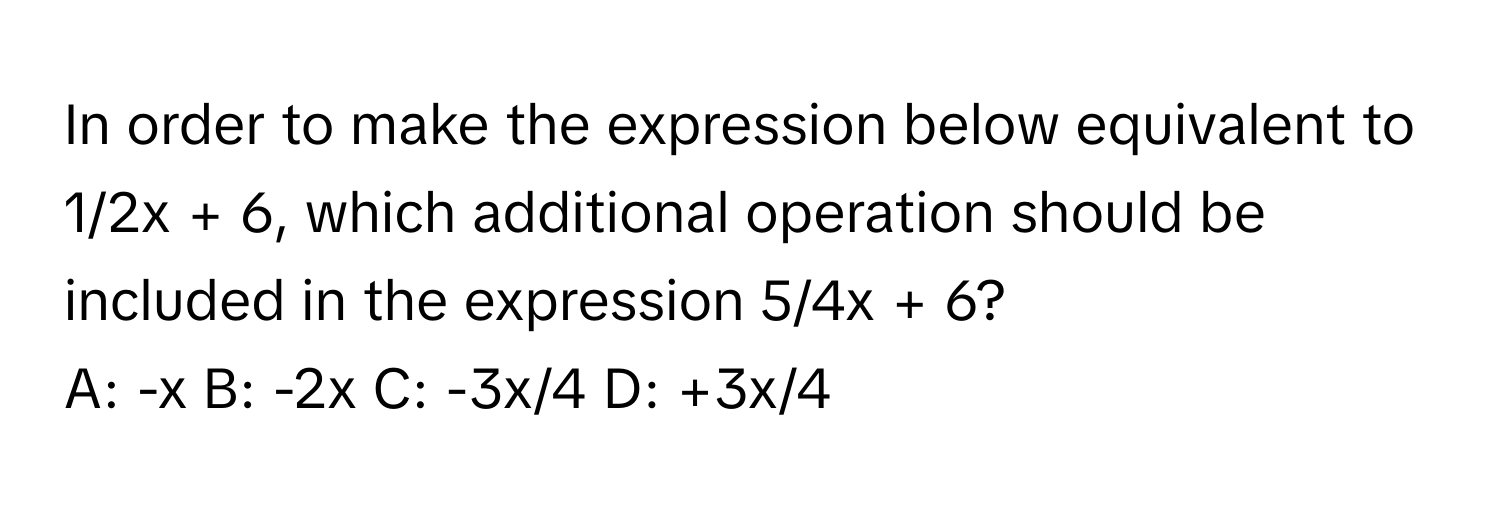 In order to make the expression below equivalent to 1/2x + 6, which additional operation should be included in the expression 5/4x + 6?

A: -x B: -2x C: -3x/4 D: +3x/4