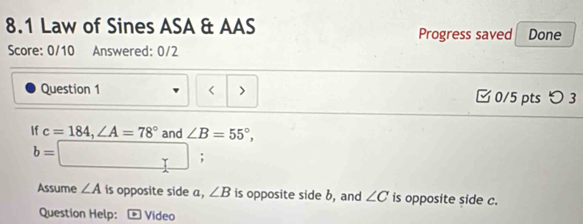 8.1 Law of Sines ASA & AAS Done 
Progress saved 
Score: 0/10 Answered: 0/2 
Question 1 < > □ 0/5 pts つ3 
If c=184, ∠ A=78° and ∠ B=55°,
b=□; 
Assume ∠ A is opposite side a, ∠ B is opposite side b, and ∠ C is opposite side c. 
Question Help: * Vídeo