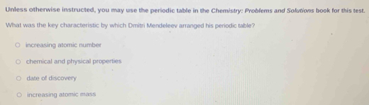 Unless otherwise instructed, you may use the periodic table in the Chemistry: Problems and Solutions book for this test.
What was the key characteristic by which Dmitri Mendeleev arranged his periodic table?
increasing atomic number
chemical and physical properties
date of discovery
increasing atomic mass