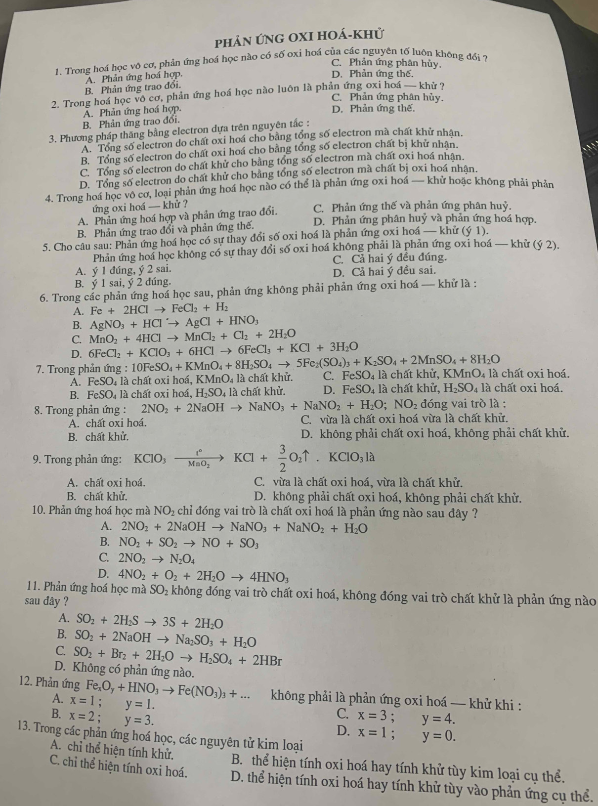 phản ứnG OXI hoá-khử
1. Trong hoá học vô cơ, phản ứng hoá học nào có số oxi hoá của các nguyên tố luôn không đổi ?
C. Phản ứng phân hủy.
A. Phản ứng hoá hợp.
D. Phản ứng thế.
B. Phản ứng trao đổi.
2. Trong hoá học vô cơ, phản ứng hoá học nào luôn là phản ứng oxi hoá — khử ?
C. Phản ứng phân hủy.
A. Phản ứng hoá hợp. D. Phản ứng thế.
B. Phản ứng trao đổi.
3. Phương pháp thăng bằng electron dựa trên nguyên tắc :
A. Tổng số electron do chất oxi hoá cho bằng tổng số electron mà chất khử nhận.
B. Tổng số electron do chất oxi hoá cho bằng tổng số electron chất bị khử nhận.
C. Tổng số electron do chất khử cho bằng tổng số electron mà chất oxi hoá nhân.
D. Tổng số electron do chất khử cho bằng tổng số electron mà chất bị oxi hoá nhận.
4. Trong hoá học vô cơ, loại phản ứng hoá học nào có thể là phản ứng oxi hoá — khử hoặc không phải phản
ứng oxi hoá — khử ? C. Phản ứng thế và phản ứng phân huỷ.
A. Phản ứng hoá hợp và phản ứng trao đổi. D. Phản ứng phân huỷ và phản ứng hoá hợp.
B. Phản ứng trao đổi và phản ứng thế.
5. Cho câu sau: Phản ứng hoá học có sự thay đổi số oxi hoá là phản ứng oxi hoá — khử (ý 1).
Phản ứng hoả học không có sự thay đổi số oxi hoá không phải là phản ứng oxi hoá — khử (ý 2).
C. Cả hai ý đều đúng.
A. ý 1 đúng, ý 2 sai.
D. Cả hai ý đều sai.
B. ý 1 sai, ý 2 đúng.
6. Trong các phản ứng hoá học sau, phản ứng không phải phản ứng oxi hoá — khử là :
A. Fe+2HClto FeCl_2+H_2
B. AgNO_3+HClto AgCl+HNO_3
C. MnO_2+4HClto MnCl_2+Cl_2+2H_2O
D. 6FeCl_2+KClO_3+6HClto 6FeCl_3+KCl+3H_2O
* 7. Trong phản ứng : 10FeSO_4+KMnO_4+8H_2SO_4to 5Fe_2(SO_4)_3+K_2SO_4+2MnSO_4+8H_2O 4 là chất khử, KMn O_4 à là chất oxi hoá.
A. FeSO_4 là chất oxi hoá, l KMnO_4 là chất khử. C. FeSO
B. FeSO_4 là chất oxi hoá, H_2SO_4 là chất khử. D. FeSO 4 là chất khử, H_2SO_4 là chất oxi hoá.
8. Trong phản ứng : 2NO_2+2NaOHto NaNO_3+NaNO_2+H_2O;NO_2 đóng vai trò là :
A. chất oxi hoá. C. vừa là chất oxi hoá vừa là chất khử.
B. chất khử. D. không phải chất oxi hoá, không phải chất khử.
9. Trong phản ứng: KClO_3xrightarrow t°KCl+ 3/2 O_2uparrow .KClO_3la
A. chất oxi hoá. C. vừa là chất oxi hoá, vừa là chất khử.
B. chất khử. D. không phải chất oxi hoá, không phải chất khử.
10. Phản ứng hoá học mà NO_2 chỉ đóng vai trò là chất oxi hoá là phản ứng nào sau đây ?
A. 2NO_2+2NaOHto NaNO_3+NaNO_2+H_2O
B. NO_2+SO_2to NO+SO_3
C. 2NO_2to N_2O_4
D. 4NO_2+O_2+2H_2Oto 4HNO_3
11. Phản ứng hoá học mà SO_2 không đóng vai trò chất oxi hoá, không đóng vai trò chất khử là phản ứng nào
sau đây ?
A. SO_2+2H_2Sto 3S+2H_2O
B. SO_2+2NaOHto Na_2SO_3+H_2O
C. SO_2+Br_2+2H_2Oto H_2SO_4+2HBr
D. Không có phản ứng nào.
12. Phản ứng Fe_xO_y+HNO_3to Fe(NO_3)_3+... không phải là phản ứng oxi hoá — khử khi :
A. x=1;y=1.
C.
B. x=2;y=3. x=3;y=4.
D. x=1;y=0.
13. Trong các phản ứng hoá học, các nguyên tử kim loại
A. chỉ thể hiện tính khử. B. thể hiện tính oxi hoá hay tính khử tùy kim loại cụ thể.
C. chỉ thể hiện tính oxi hoá. D. thể hiện tính oxi hoá hay tính khử tùy vào phản ứng cụ thể.