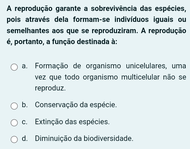 A reprodução garante a sobrevivência das espécies,
pois através dela formam-se indivíduos iguais ou
semelhantes aos que se reproduziram. A reprodução
é, portanto, a função destinada à:
a. Formação de organismo unicelulares, uma
vez que todo organismo multicelular não se
reproduz.
b. Conservação da espécie.
c. Extinção das espécies.
d. Diminuição da biodiversidade.