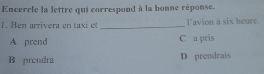 Encercle la lettre qui correspond à la bonne réponse.
1. Ben arrivera en taxi et _l'avion à six heure.
A prend C a pris
B prendra D prendrais