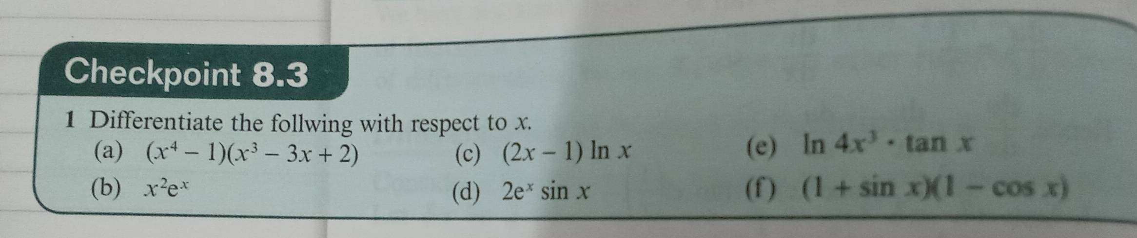 Checkpoint 8.3 
1 Differentiate the follwing with respect to x. 
(a) (x^4-1)(x^3-3x+2) (c) (2x-1)ln x
(e) ln 4x^3· tan x
(b) x^2e^x (d) 2e^xsin x (f) (1+sin x)(1-cos x)