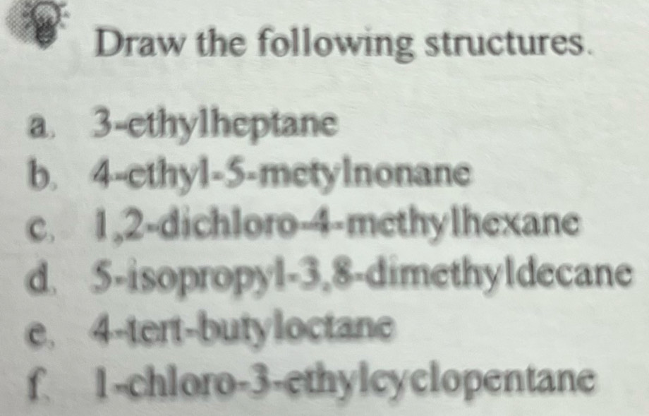 Draw the following structures. 
a. 3 -ethylheptane 
b. 4 -ethyl- 5 -metylnonane 
c. 1, 2 -dichloro- 4 -methylhexane 
d. 5 -isopropyl -3, 8 -dimethyldecane 
e. 4 -tert-butyloctane 
f. 1 -chloro- 3 -ethylcyclopentane