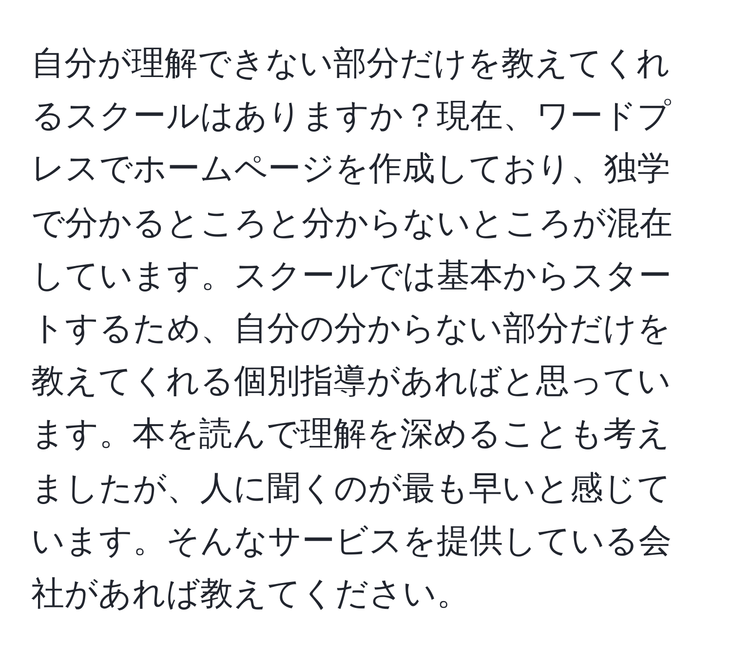 自分が理解できない部分だけを教えてくれるスクールはありますか？現在、ワードプレスでホームページを作成しており、独学で分かるところと分からないところが混在しています。スクールでは基本からスタートするため、自分の分からない部分だけを教えてくれる個別指導があればと思っています。本を読んで理解を深めることも考えましたが、人に聞くのが最も早いと感じています。そんなサービスを提供している会社があれば教えてください。