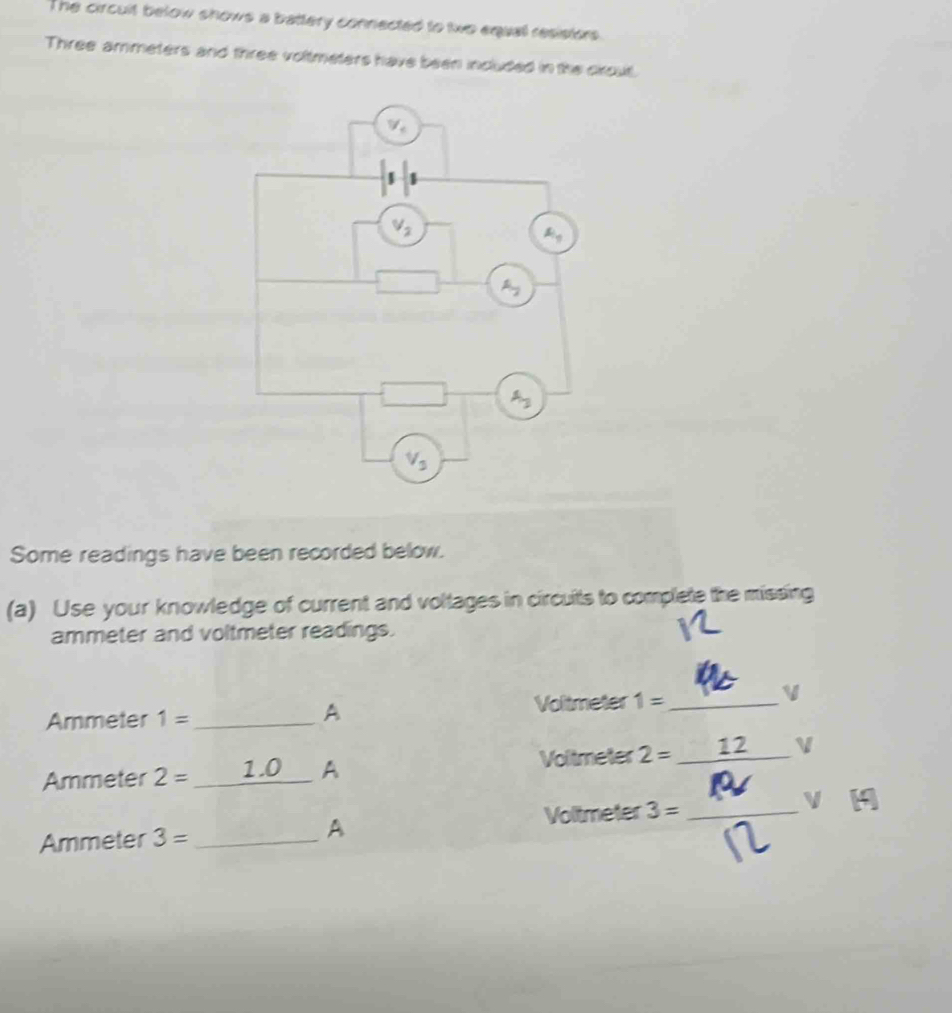 The circuit below shows a battery connected to two equal resistors
Three ammeters and three voltmeters have been included in the crout.
Some readings have been recorded below.
(a) Use your knowledge of current and voltages in circuits to complete the missing
ammeter and voltmeter readings.
Ammeter 1= _ Voltmeter 1= _
A
Ammeter 2= _1.0_ A Voltmeter 2= _ 12 _V
A
Ammeter 3= _Voltmeter 3= _