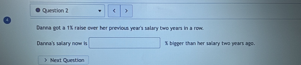 < > 
a 
Danna got a 1% raise over her previous year's salary two years in a row. 
Danna's salary now is □ % big ger than her salary two years ago. 
Next Question