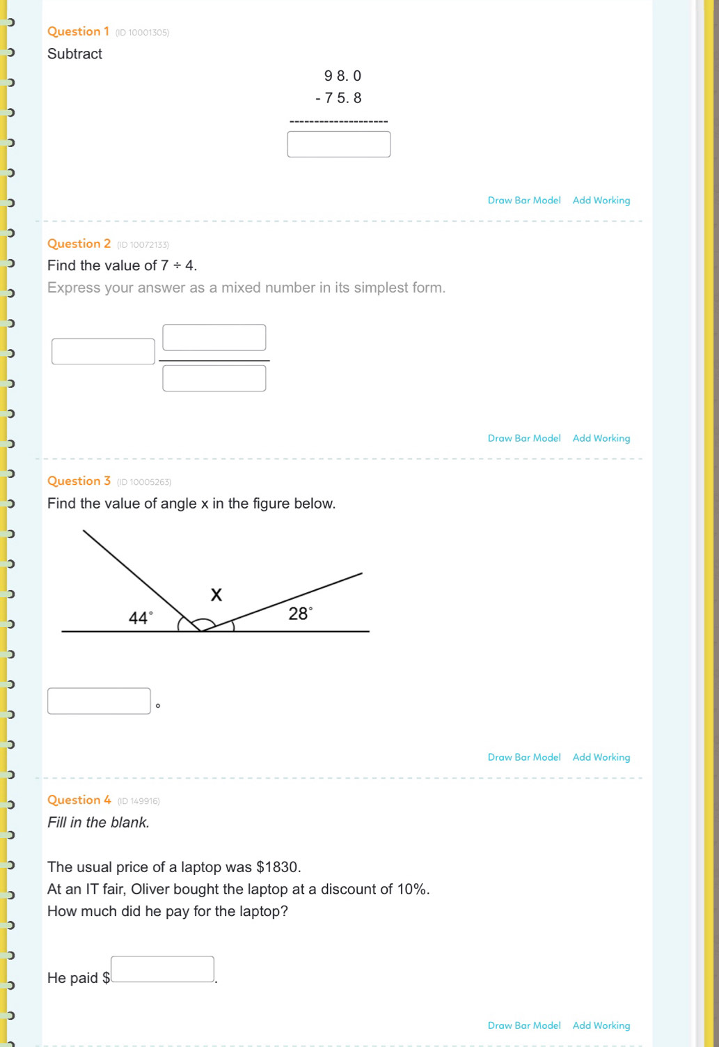 (ID 10001305)
Subtract
beginarrayr 98.0 -75.8 hline □ endarray
Draw Bar Model Add Working
Question 2 (ID 10072133)
Find the value of 7/ 4.
Express your answer as a mixed number in its simplest form.
Draw Bar Model Add Working
Question 3 (ID 10005263)
Find the value of angle x in the figure below.
□ circ 
Draw Bar Model Add Working
Question 4 (ID 149916)
Fill in the blank.
The usual price of a laptop was $1830.
At an IT fair, Oliver bought the laptop at a discount of 10%.
How much did he pay for the laptop?
He paid $□ .
Draw Bar Model Add Working