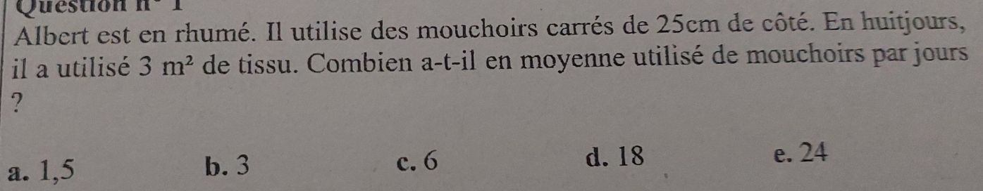 Question n^-1 
Albert est en rhumé. Il utilise des mouchoirs carrés de 25cm de côté. En huitjours,
il a utilisé 3m^2 de tissu. Combien a-t-il en moyenne utilisé de mouchoirs par jours
?
a. 1,5 b. 3 c. 6
d. 18 e. 24