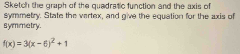 Sketch the graph of the quadratic function and the axis of 
symmetry. State the vertex, and give the equation for the axis of 
symmetry.
f(x)=3(x-6)^2+1