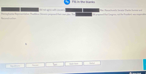Fill in the blanks 
did not agree with Lincoln's. Plan, Massachusetts Senator Charles Sumner and 
Pennsylvania Representative Thaddeus Stevens proposed their own plan. The Bill proposed that Congress, not the President, was responsible 
Reconstruction 
Republicans Percent Ten Wade-Davis Radical