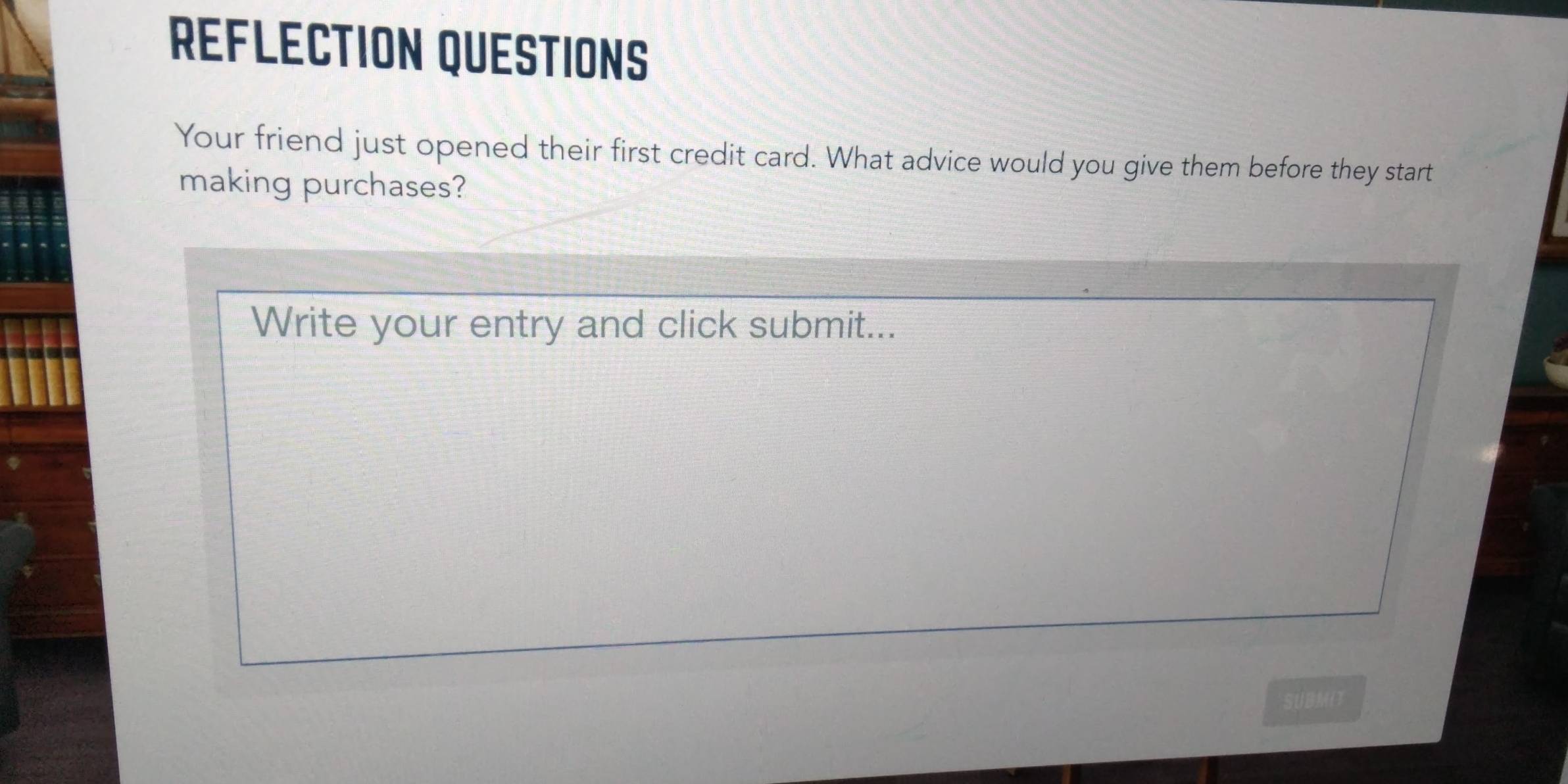 REFLECTION QUESTIONS 
Your friend just opened their first credit card. What advice would you give them before they start 
making purchases? 
Write your entry and click submit... 
SUBMIT