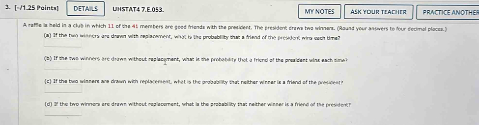 DETAILS UHSTAT4 7.E.053. MY NOTES ASK YOUR TEACHER PRACTICE ANOTHER 
A raffle is held in a club in which 11 of the 41 members are good friends with the president. The president draws two winners. (Round your answers to four decimal places.) 
(a) If the two winners are drawn with replacement, what is the probability that a friend of the president wins each time? 
_ 
(b) If the two winners are drawn without replacement, what is the probability that a friend of the president wins each time? 
_ 
(c) If the two winners are drawn with replacement, what is the probability that neither winner is a friend of the president? 
_ 
(d) If the two winners are drawn without replacement, what is the probability that neither winner is a friend of the president? 
_