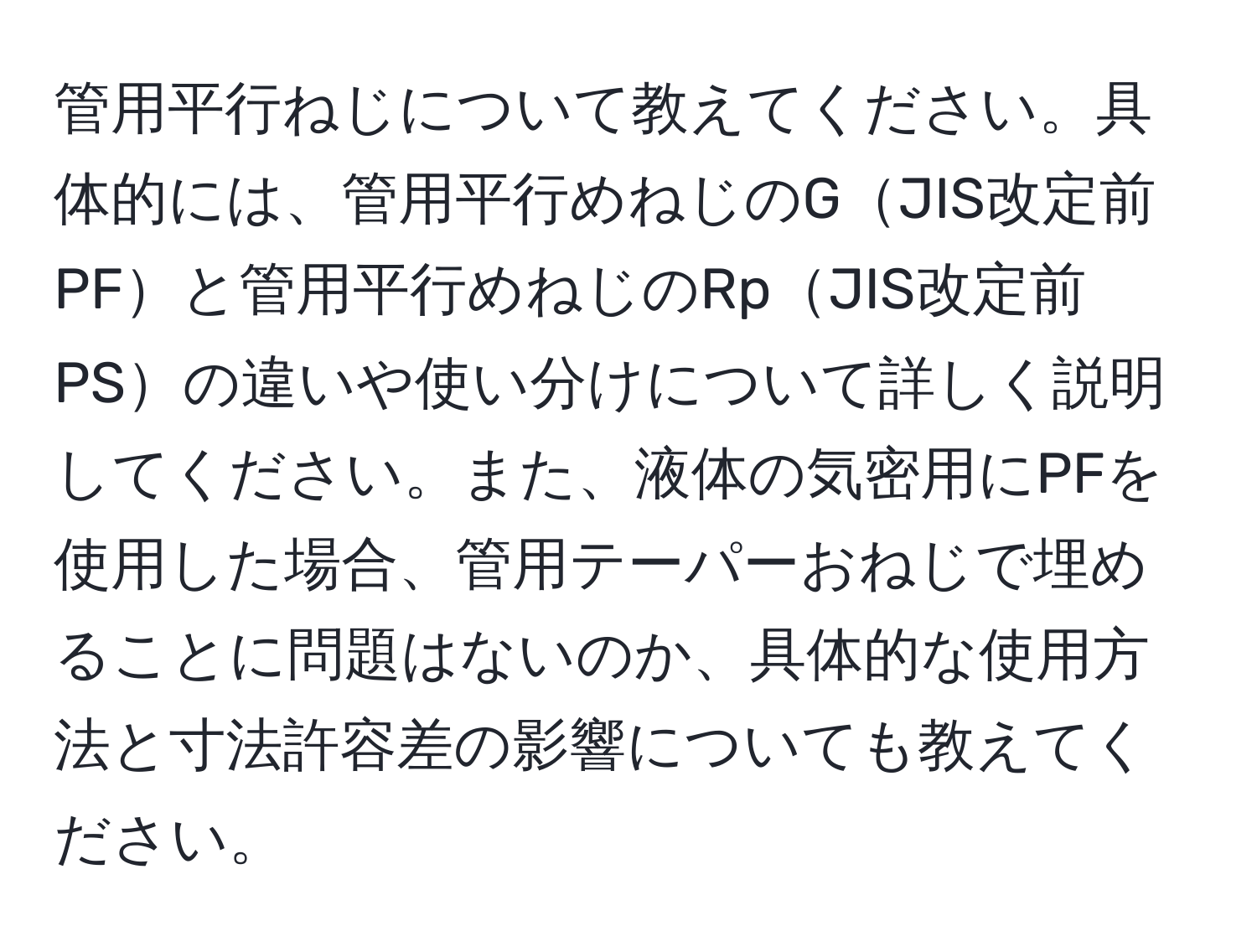 管用平行ねじについて教えてください。具体的には、管用平行めねじのGJIS改定前PFと管用平行めねじのRpJIS改定前PSの違いや使い分けについて詳しく説明してください。また、液体の気密用にPFを使用した場合、管用テーパーおねじで埋めることに問題はないのか、具体的な使用方法と寸法許容差の影響についても教えてください。