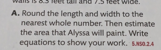 walls is 8.3 feet tail and 7.5 feet wide. 
A. Round the length and width to the 
nearest whole number. Then estimate 
the area that Alyssa will paint. Write 
equations to show your work. 5.NS0.2.4