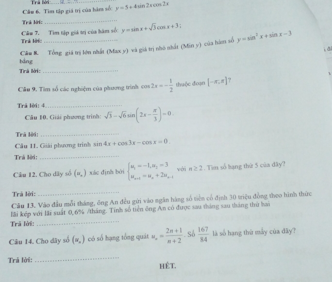 Trả lời:
Câu 6. Tìm tập giá trị của hàm số: y=5+4sin 2xcos 2x
Trã lời:
_
Câu 7. Tìm tập giá trị của hàm số: y=sin x+sqrt(3)cos x+3.
Trả lời:
Câu 8. Tổng giá trị lớn nhất (Max y) và giá trị nhỏ nhất (Min y) của hàm số y=sin^2x+sin x-3
i đá
bằng
_
Trả lời:
_
1
Câu 9. Tìm số các nghiệm của phương trình cos 2x=- 1/2  thuộc đoạn [-π ;π ] ?
Trả lời: 4
_
Câu 10. Giải phương trình: sqrt(3)-sqrt(6)sin (2x- π /3 )=0.
Trã lời:
_
Câu 11. Giải phương trình sin 4x+cos 3x-cos x=0.
Trả lời:
_
Câu 12. Cho dãy số (u_n) xác định bởi beginarrayl u_1=-1,u_2=3 u_n+1=u_n+2u_n-1endarray. với n≥ 2. Tim số hạng thứ 5 của dãy?
Trã lời:
_
Câu 13. Vào đầu mỗi tháng, ông An đều gửi vào ngân hàng số tiền cổ định 30 triệu đồng theo hình thức
lãi kép với lãi suất 0,6% /tháng. Tính số tiền ông An có được sau tháng sau tháng thứ hai
Trả lời:
_
Câu 14. Cho dãy số (u_n) có số hạng tổng quát u_n= (2n+1)/n+2 . Số  167/84  là số hạng thứ mấy của dãy?
_
Trả lời: Hét.