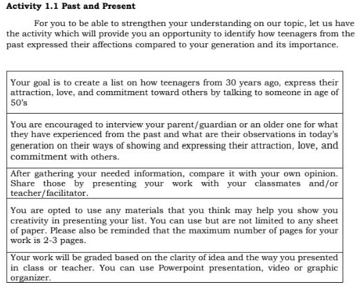 Activity 1.1 Past and Present 
For you to be able to strengthen your understanding on our topic, let us have 
the activity which will provide you an opportunity to identify how teenagers from the 
past expressed their affections compared to your generation and its importance. 
g 
t 
c 
o 
i 
organizer.