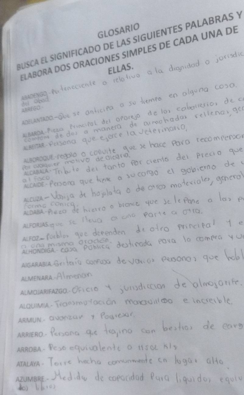 GLOSARIO 
BUSCA EL SIGNIFICADO DE LAS SIGUIENTES PALABRAS Y 
ELABORA DOS ORACIONES SIMPLES DE CADA UNA DE 
ELLAS. 
ABADENGO. 
d ei o 
ABREGD.- 
ADELANTADO 
ALCUIZA. 
orma 
ALFORJAS. 
ALFOZ-! 
c dng m ú 
ALHONDIGA.- C 
AIGARAB|A. ( 
ALMENARA. 
ALMOJARIFAZGO.- 
ALQUIMIA.- 
ARMUN. 
ARRIERO. 
ARROBA 
ATALAYA - 
AZUMBRE.-