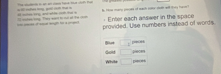 The students in an art class have blue cloth that The greate s t 
a 62 inches long, gold cloth that is b. How many pieces of each color cloth will they have?
48 nohes long, and whte cloth that is
12 mohes long. They want to cut all the cloth
into prieces of equal length for a project. Enter each answer in the space
provided. Use numbers instead of words.
Blue □ pieces
Gold □ pieces
White □ pieces