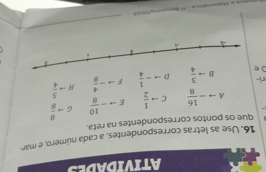 ATIVIDADES 
16. Use as letras correspondentes, a cada número, e mar- 
que os pontos correspondentes na reta. 
A - 16/8  C to  1/2  E - 10/8  hat I to  8/8 
ri- 
Oe
Bto  3/4  D - 1/4  F - 4/8  Hto  5/4 
_ 
u esa e Matemática _ EF Bimestre/2025
