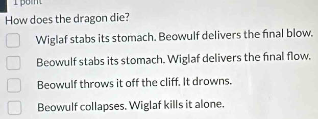 How does the dragon die?
Wiglaf stabs its stomach. Beowulf delivers the final blow.
Beowulf stabs its stomach. Wiglaf delivers the final flow.
Beowulf throws it off the cliff. It drowns.
Beowulf collapses. Wiglaf kills it alone.